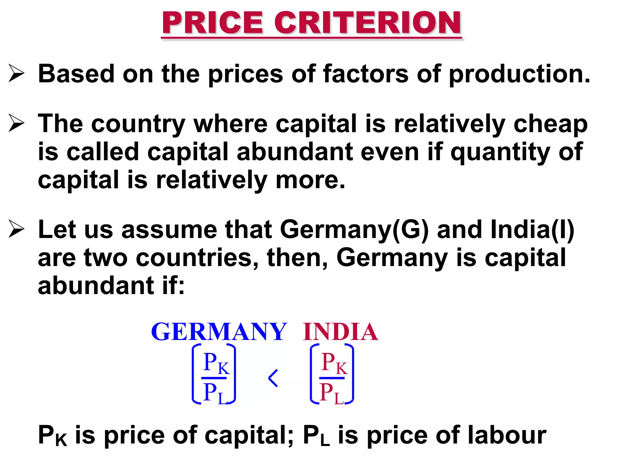 PRICE CRITERION
 Based on the prices of factors of production.
 The country where capital is relatively cheap
is called capital abundant even if quantity of
capital is relatively more.
 Let us assume that Germany(G) and India(I)
are two countries, then, Germany is capital
abundant if:
PK is price of capital; PL is price of labour
GERMANY INDIA
PK PK
PL PL
 