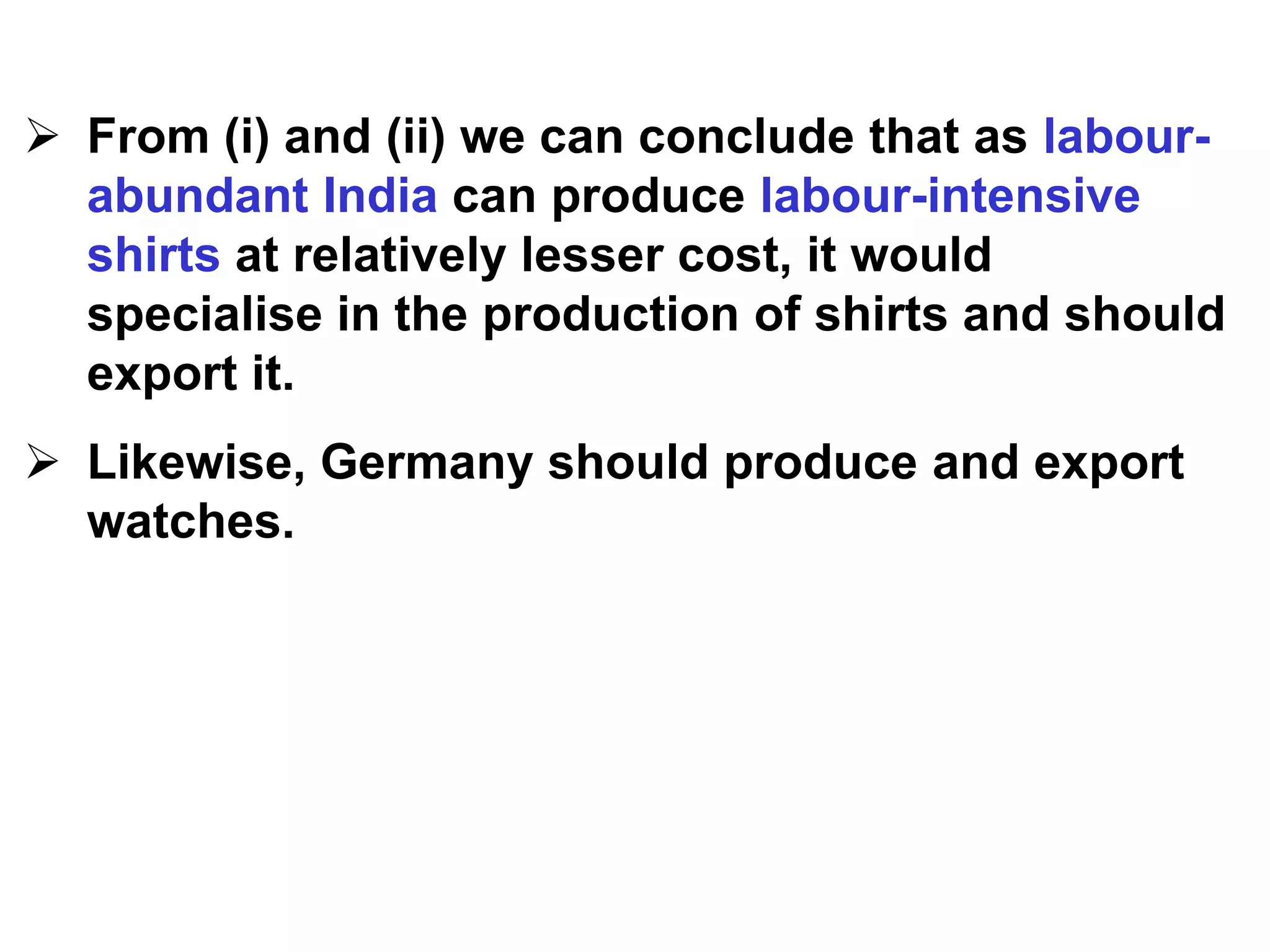  From (i) and (ii) we can conclude that as labour-
abundant India can produce labour-intensive
shirts at relatively lesser cost, it would
specialise in the production of shirts and should
export it.
 Likewise, Germany should produce and export
watches.
 