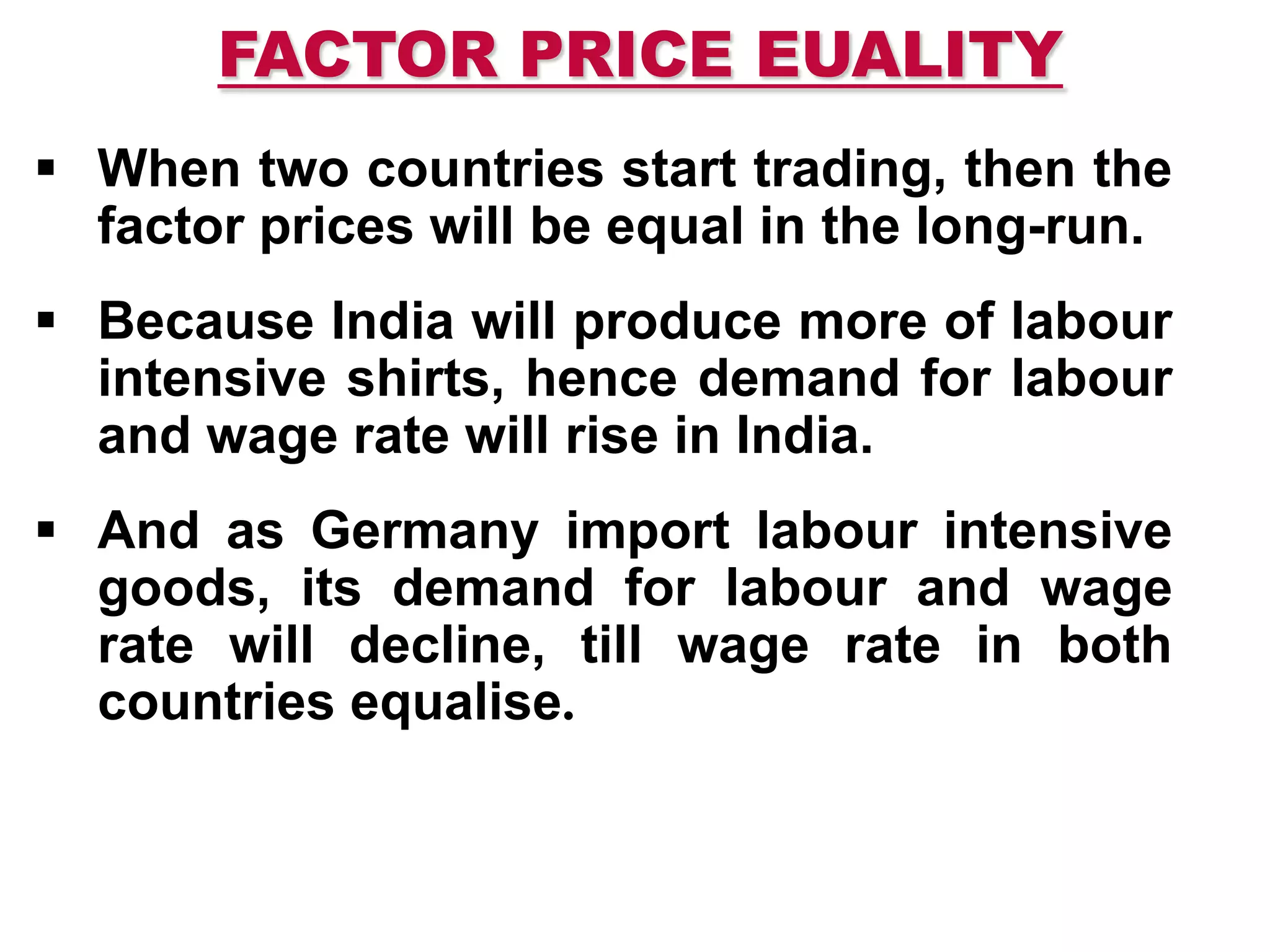 FACTOR PRICE EUALITY
 When two countries start trading, then the
factor prices will be equal in the long-run.
 Because India will produce more of labour
intensive shirts, hence demand for labour
and wage rate will rise in India.
 And as Germany import labour intensive
goods, its demand for labour and wage
rate will decline, till wage rate in both
countries equalise.
 