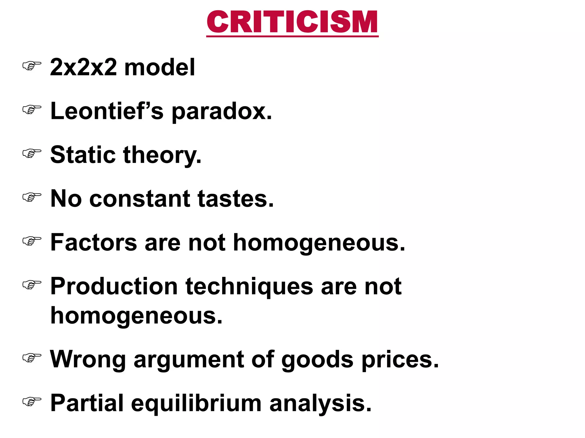 CRITICISM
 2x2x2 model
 Leontief’s paradox.
 Static theory.
 No constant tastes.
 Factors are not homogeneous.
 Production techniques are not
homogeneous.
 Wrong argument of goods prices.
 Partial equilibrium analysis.
 