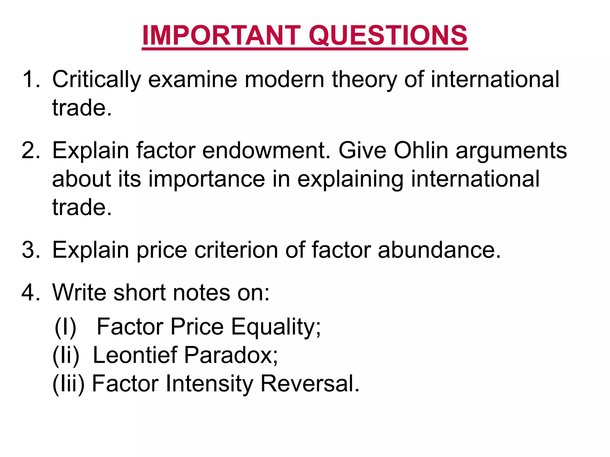 IMPORTANT QUESTIONS
1. Critically examine modern theory of international
trade.
2. Explain factor endowment. Give Ohlin arguments
about its importance in explaining international
trade.
3. Explain price criterion of factor abundance.
4. Write short notes on:
(I) Factor Price Equality;
(Ii) Leontief Paradox;
(Iii) Factor Intensity Reversal.
 