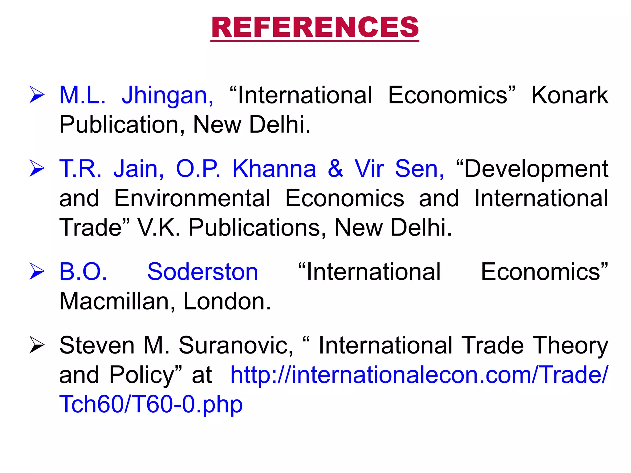 REFERENCES
 M.L. Jhingan, “International Economics” Konark
Publication, New Delhi.
 T.R. Jain, O.P. Khanna & Vir Sen, “Development
and Environmental Economics and International
Trade” V.K. Publications, New Delhi.
 B.O. Soderston “International Economics”
Macmillan, London.
 Steven M. Suranovic, “ International Trade Theory
and Policy” at http://internationalecon.com/Trade/
Tch60/T60-0.php
 