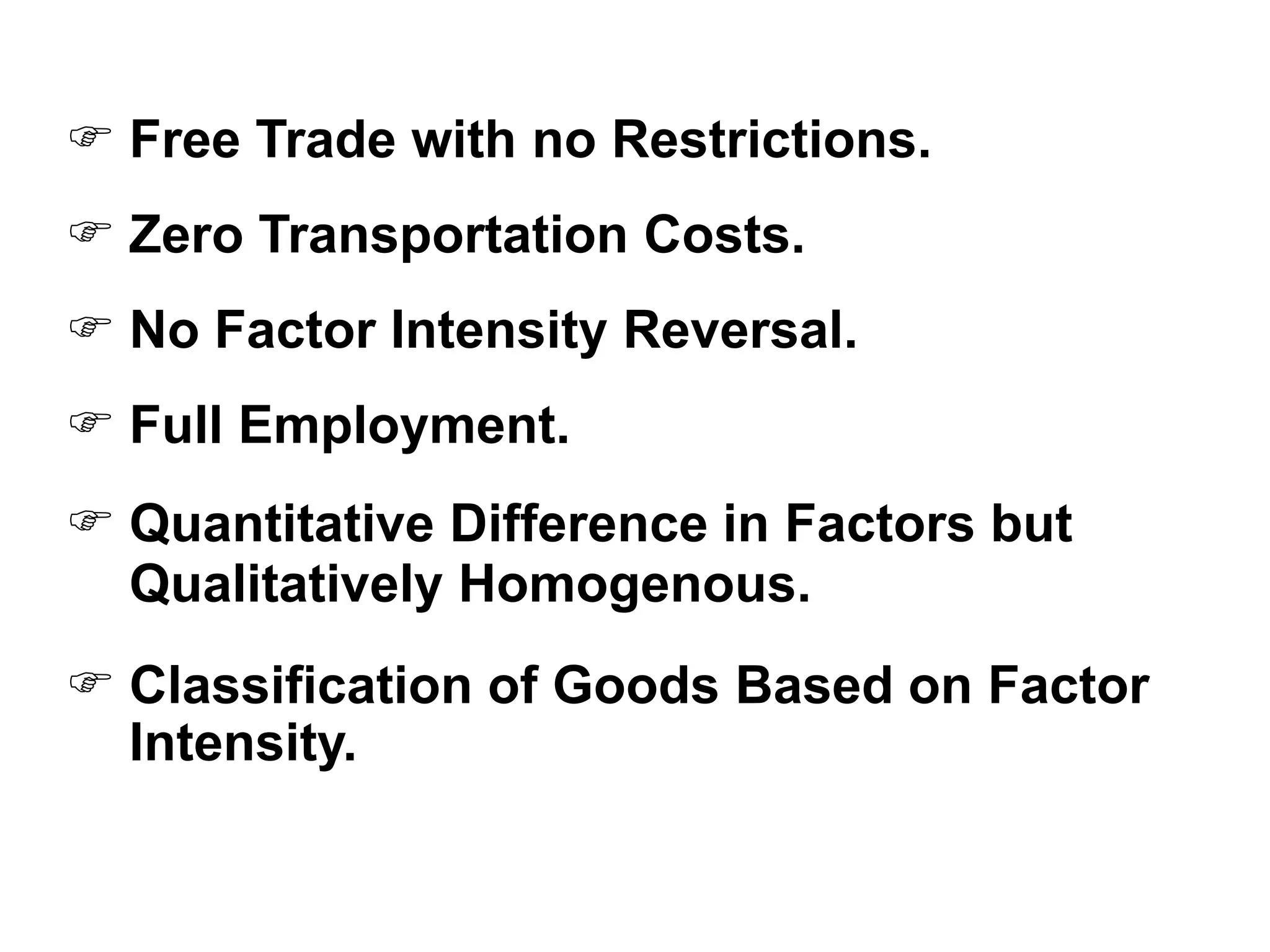  Free Trade with no Restrictions.
 Zero Transportation Costs.
 No Factor Intensity Reversal.
 Full Employment.
 Quantitative Difference in Factors but
Qualitatively Homogenous.
 Classification of Goods Based on Factor
Intensity.
 