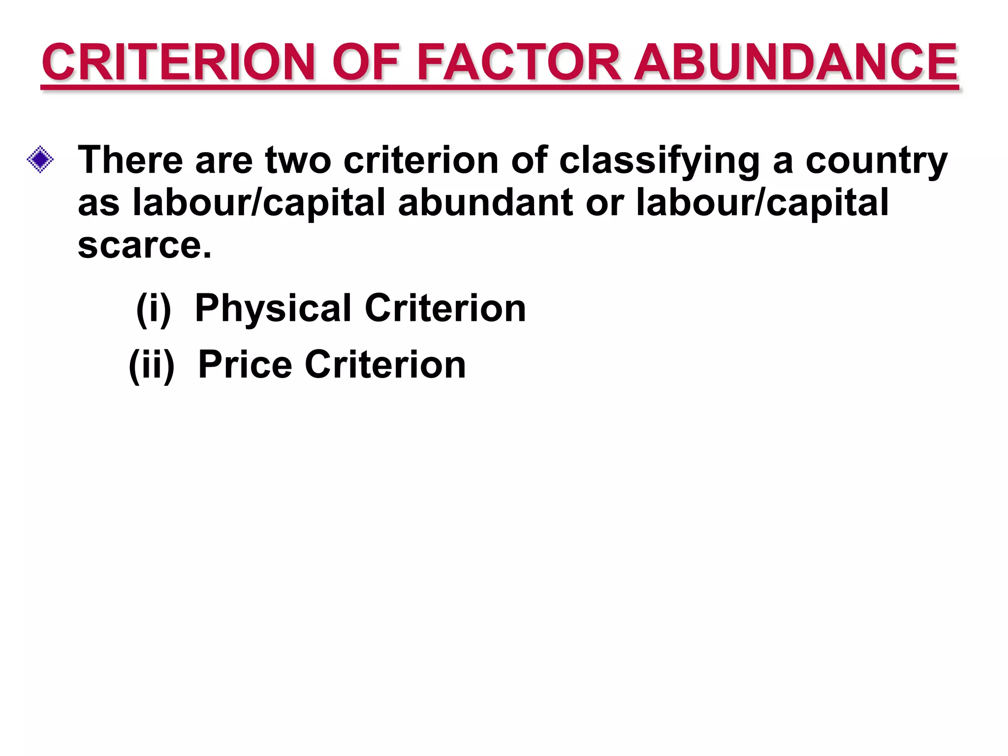 CRITERION OF FACTOR ABUNDANCE
There are two criterion of classifying a country
as labour/capital abundant or labour/capital
scarce.
(i) Physical Criterion
(ii) Price Criterion
 