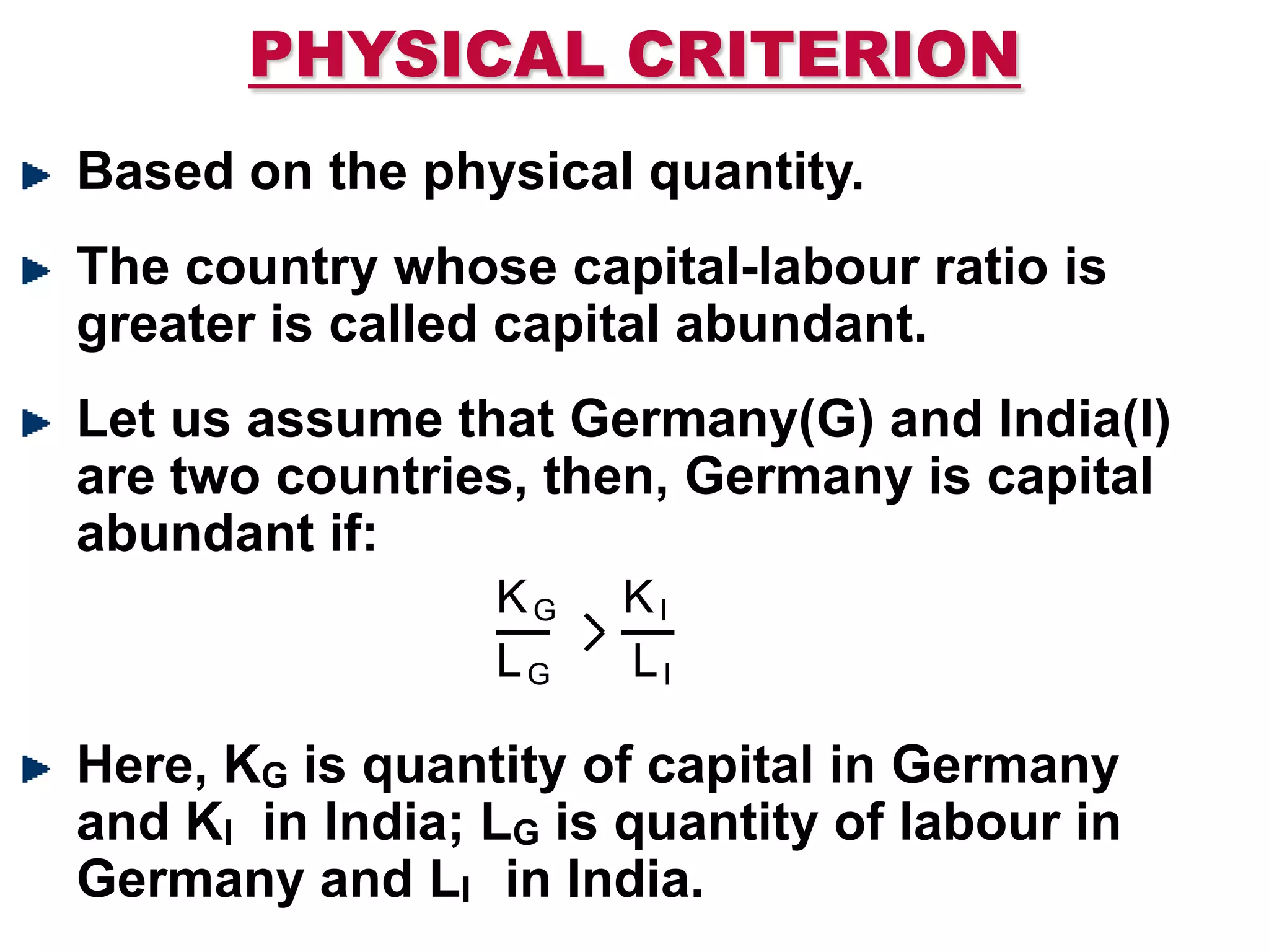 PHYSICAL CRITERION
Based on the physical quantity.
The country whose capital-labour ratio is
greater is called capital abundant.
Let us assume that Germany(G) and India(I)
are two countries, then, Germany is capital
abundant if:
Here, KG is quantity of capital in Germany
and KI in India; LG is quantity of labour in
Germany and LI in India.
KG KI
LG LI
 