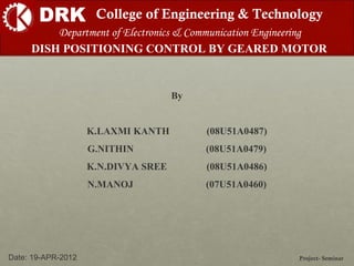 DRK College of Engineering & Technology
DISH POSITIONING CONTROL BY GEARED MOTOR
Project- SeminarDate: 19-APR-2012
Department of Electronics & Communication Engineering
By
K.LAXMI KANTH (08U51A0487)
G.NITHIN (08U51A0479)
K.N.DIVYA SREE (08U51A0486)
N.MANOJ (07U51A0460)
 