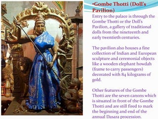 •Gombe Thotti (Doll’s 
Pavilion) 
Entry to the palace is through the 
Gombe Thotti or the Doll’s 
Pavilion, a gallery of traditional 
dolls from the nineteenth and 
early twentieth centuries. 
The pavilion also houses a fine 
collection of Indian and European 
sculpture and ceremonial objects 
like a wooden elephant howdah 
(frame to carry passengers) 
decorated with 84 kilograms of 
gold. 
Other features of the Gombe 
Thotti are the seven canons which 
is situated in front of the Gombe 
Thotti and are still fired to mark 
the beginning and end of the 
annual Dasara procession. 
 