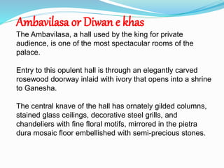 Ambavilasa or Diwan e khas 
The Ambavilasa, a hall used by the king for private 
audience, is one of the most spectacular rooms of the 
palace. 
Entry to this opulent hall is through an elegantly carved 
rosewood doorway inlaid with ivory that opens into a shrine 
to Ganesha. 
The central knave of the hall has ornately gilded columns, 
stained glass ceilings, decorative steel grills, and 
chandeliers with fine floral motifs, mirrored in the pietra 
dura mosaic floor embellished with semi-precious stones. 
 