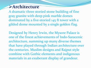 Architecture 
A dramatic three storied stone building of fine 
gray granite with deep pink marble domes 
dominated by a five-storied 145 ft tower with a 
gilded dome mounted by a single golden flag. 
Designed by Henry Irwin, the Mysore Palace is 
one of the finest achievements of Indo-Saracenic 
architecture, summing up many diverse themes 
that have played through Indian architecture over 
the centuries. Muslim designs and Rajput style 
combine with Gothic elements and indigenous 
materials in an exuberant display of grandeur. 
 