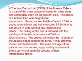 The new Durbar Hall (1938) of the Mysore Palace 
is a part of the main palace enclosed on three sides 
and completely open on the eastern side. This hall is 
of a unique kind with magnificent 
proportions. Having a clear height of about 15.24 m. 
above ground level and hall measures 74.68 m long 
and 24.38 m wide without any intermediate 
pillars. The ceiling of the hall is adorned with the 
paintings of the ten incarnations of Vishnu 
(Dashavatara). The cnetral panel has the 12 signs of 
the Zodiac placed around the Hindu Trinity-Brahma, 
Vishnu and Maheswara. The main frontage of the 
palace has nine arches, supported by ornamental 
pillars carrying a beautiful balcony without 
intermediate pillars. 
 