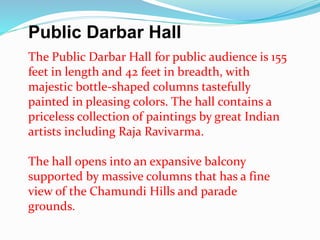 Public Darbar Hall 
The Public Darbar Hall for public audience is 155 
feet in length and 42 feet in breadth, with 
majestic bottle-shaped columns tastefully 
painted in pleasing colors. The hall contains a 
priceless collection of paintings by great Indian 
artists including Raja Ravivarma. 
The hall opens into an expansive balcony 
supported by massive columns that has a fine 
view of the Chamundi Hills and parade 
grounds. 
 
