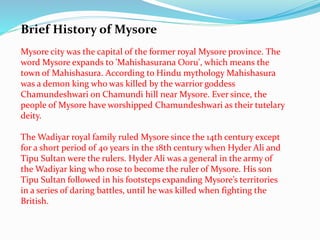 Brief History of Mysore 
Mysore city was the capital of the former royal Mysore province. The 
word Mysore expands to 'Mahishasurana Ooru', which means the 
town of Mahishasura. According to Hindu mythology Mahishasura 
was a demon king who was killed by the warrior goddess 
Chamundeshwari on Chamundi hill near Mysore. Ever since, the 
people of Mysore have worshipped Chamundeshwari as their tutelary 
deity. 
The Wadiyar royal family ruled Mysore since the 14th century except 
for a short period of 40 years in the 18th century when Hyder Ali and 
Tipu Sultan were the rulers. Hyder Ali was a general in the army of 
the Wadiyar king who rose to become the ruler of Mysore. His son 
Tipu Sultan followed in his footsteps expanding Mysore’s territories 
in a series of daring battles, until he was killed when fighting the 
British. 
 