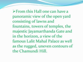 From this Hall one can have a 
panoramic view of the open yard 
consisting of lawns and 
fountains, towers of temples, the 
majestic Jayamarthanda Gate and 
in the horizon, a view of the 
famous Lalit Mahal Palace as well 
as the rugged, uneven contours of 
the Chamundi Hill. 
 