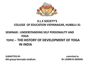 K.L.E SOCIETY’S
COLLEGE OF EDUCATION VIDYANAGAR, HUBBLLI-31
SEMINAR : UNDERSTANDING SELF PERSONALITY AND
YOGA
TOPIC – THE HISTORY OF DEVELOPMENT OF YOGA
IN INDIA
SUBMITTED BY: submitted to
6th group kannada medium. Dr LAXMI B JADHAV
1
 