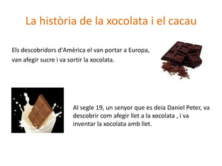 La història de la xocolata i el cacau

Els descobridors d'Amèrica el van portar a Europa,
van afegir sucre i va sortir la xocolata.




                      Al segle 19, un senyor que es deia Daniel Peter, va
                      descobrir com afegir llet a la xocolata , i va
                      inventar la xocolata amb llet.
 