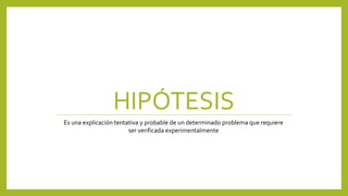 HIPÓTESIS
Es una explicación tentativa y probable de un determinado problema que requiere
ser verificada experimentalmente
 