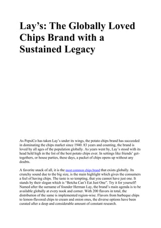 Lay’s: The Globally Loved
Chips Brand with a
Sustained Legacy
As PepsiCo has taken Lay’s under its wings, the potato chips brand has succeeded
in dominating the chips market since 1940. 83 years and counting, the brand is
loved by all ages of the population globally. As years went by, Lay’s stood with its
head held high in the list of the best potato chips ever. In settings like friends’ get-
togethers, or house parties, these days, a packet of chips opens up without any
doubts.
A favorite snack of all, it is the most common chips brand that exists globally. Its
crunchy sound due to the big size, is the main highlight which gives the consumers
a feel of having chips. The taste is so tempting, that you cannot have just one. It
stands by their slogan which is “Betcha Can’t Eat Just One”. Try it for yourself!
Named after the surname of founder Herman Lay, the brand’s main agenda is to be
available globally at every nook and corner. With 200 flavors in total, the
distribution of the same is implemented region-wise. Flavors from barbeque chips
to lemon-flavored chips to cream and onion ones, the diverse options have been
curated after a deep and considerable amount of constant research.
 
