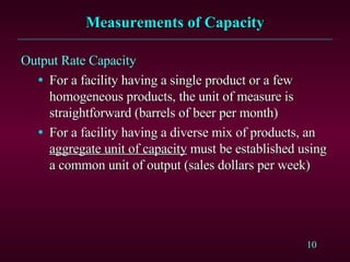 Measurements of Capacity Output Rate Capacity For a facility having a single product or a few homogeneous products, the unit of measure is straightforward (barrels of beer per month) For a facility having a diverse mix of products, an  aggregate unit of capacity  must be established using a common unit of output (sales dollars per week) 