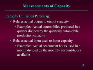 Measurements of Capacity Capacity Utilization Percentage Relates actual output to output capacity Example:  Actual automobiles produced in a quarter divided by the quarterly automobile production capacity Relates actual input used to input capacity Example:  Actual accountant hours used in a month divided by the monthly account-hours available 