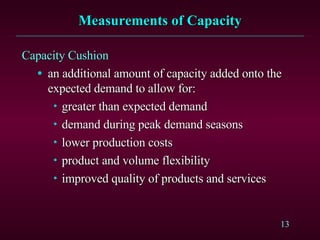 Measurements of Capacity Capacity Cushion an additional amount of capacity added onto the expected demand to allow for: greater than expected demand demand during peak demand seasons lower production costs product and volume flexibility improved quality of products and services 