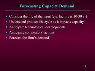 Forecasting Capacity Demand  Consider the life of the input (e.g. facility is 10-30 yr) Understand product life cycle as it impacts capacity Anticipate technological developments Anticipate competitors’ actions Forecast the firm’s demand 