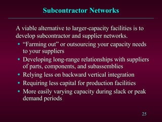 Subcontractor Networks A viable alternative to larger-capacity facilities is to develop subcontractor and supplier networks. “ Farming out” or outsourcing your capacity needs to your suppliers Developing long-range relationships with suppliers of parts, components, and subassemblies Relying less on backward vertical integration Requiring less capital for production facilities More easily varying capacity during slack or peak demand periods 