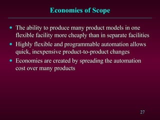 Economies of Scope The ability to produce many product models in one flexible facility more cheaply than in separate facilities Highly flexible and programmable automation allows quick, inexpensive product-to-product changes Economies are created by spreading the automation cost over many products 