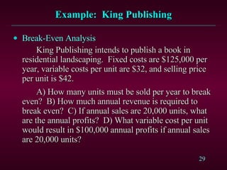 Example:  King Publishing Break-Even Analysis King Publishing intends to publish a book in residential landscaping.  Fixed costs are $125,000 per year, variable costs per unit are $32, and selling price per unit is $42. A) How many units must be sold per year to break even?  B) How much annual revenue is required to break even?  C) If annual sales are 20,000 units, what are the annual profits?  D) What variable cost per unit would result in $100,000 annual profits if annual sales are 20,000 units? 