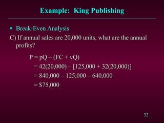 Example:  King Publishing Break-Even Analysis C) If annual sales are 20,000 units, what are the annual  profits?   P = pQ – (FC + vQ)   = 42(20,000) – [125,000 + 32(20,000)]   = 840,000 – 125,000 – 640,000   = $75,000 
