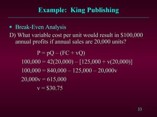 Example:  King Publishing Break-Even Analysis D) What variable cost per unit would result in $100,000 annual profits if annual sales are 20,000 units?   P = pQ – (FC + vQ)   100,000 = 42(20,000) – [125,000 + v(20,000)]   100,000 = 840,000 – 125,000 – 20,000v   20,000v = 615,000     v = $30.75 