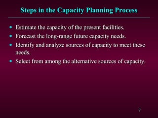 Steps in the Capacity Planning Process Estimate the capacity of the present facilities. Forecast the long-range future capacity needs. Identify and analyze sources of capacity to meet these needs. Select from among the alternative sources of capacity. 