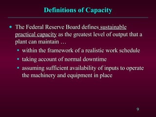 Definitions of Capacity The Federal Reserve Board defines  sustainable practical capacity  as the greatest level of output that a plant can maintain … within the framework of a realistic work schedule taking account of normal downtime assuming sufficient availability of inputs to operate the machinery and equipment in place 