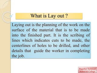 What is Lay out ?
Laying out is the planning of the work on the
surface of the material that is to be made
into the finished part. It is the scribing of
lines which indicates cuts to be made, the
centerlines of holes to be drilled, and other
details that guide the worker in completing
the job.
Bagerhat Technical
School & College.
 