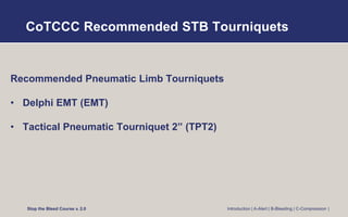 CoTCCC Recommended STB Tourniquets
Recommended Pneumatic Limb Tourniquets
• Delphi EMT (EMT)
• Tactical Pneumatic Tourniquet 2” (TPT2)
Stop the Bleed Course v. 2.0 Introduction | A-Alert | B-Bleeding | C-Compression |
 