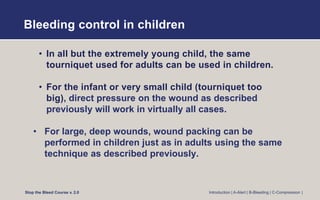 Bleeding control in children
• In all but the extremely young child, the same
tourniquet used for adults can be used in children.
• For the infant or very small child (tourniquet too
big), direct pressure on the wound as described
previously will work in virtually all cases.
• For large, deep wounds, wound packing can be
performed in children just as in adults using the same
technique as described previously.
Stop the Bleed Course v. 2.0 Introduction | A-Alert | B-Bleeding | C-Compression |
 