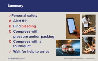 Summary
✓Personal safety
A Alert 911
B Find bleeding
C Compress with
pressure and/or packing
C Compress with a
tourniquet
✓ Wait for help to arrive
Stop the Bleed Course v. 2.0 Introduction | A-Alert | B-Bleeding | C-Compression |
 
