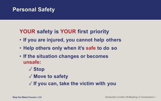 Personal Safety
Introduction | A-Alert | B-Bleeding | C-Compression |
YOUR safety is YOUR first priority
• If you are injured, you cannot help others
• Help others only when it’s safe to do so
• If the situation changes or becomes
unsafe:
✓ Stop
✓ Move to safety
✓ If you can, take the victim with you
Stop the Bleed Course v. 2.0
 