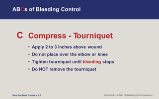 C Compress - T
ourniquet
• Apply 2 to 3 inches above wound
• Do not place over the elbow or knee
• Tighten tourniquet until bleeding stops
• Do NOT remove the tourniquet
Introduction | A-Alert | B-Bleeding | C-Compression |
ABCs of Bleeding Control
Stop the Bleed Course v. 2.0
 