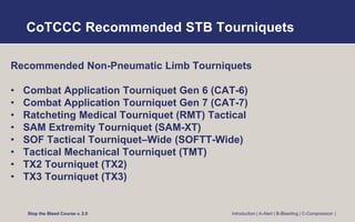 CoTCCC Recommended STB Tourniquets
Recommended Non-Pneumatic Limb Tourniquets
• Combat Application Tourniquet Gen 6 (CAT-6)
• Combat Application Tourniquet Gen 7 (CAT-7)
• Ratcheting Medical Tourniquet (RMT) Tactical
• SAM Extremity Tourniquet (SAM-XT)
• SOF Tactical Tourniquet–Wide (SOFTT-Wide)
• Tactical Mechanical Tourniquet (TMT)
• TX2 Tourniquet (TX2)
• TX3 Tourniquet (TX3)
Stop the Bleed Course v. 2.0 Introduction | A-Alert | B-Bleeding | C-Compression |
 
