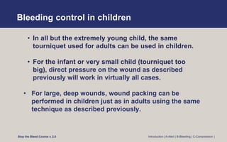 Bleeding control in children
• In all but the extremely young child, the same
tourniquet used for adults can be used in children.
• For the infant or very small child (tourniquet too
big), direct pressure on the wound as described
previously will work in virtually all cases.
• For large, deep wounds, wound packing can be
performed in children just as in adults using the same
technique as described previously.
Stop the Bleed Course v. 2.0 Introduction | A-Alert | B-Bleeding | C-Compression |
 