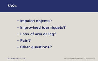 FAQs
• Impaled objects?
• Improvised tourniquets?
• Loss of arm or leg?
• Pain?
• Other questions?
Stop the Bleed Course v. 2.0 Introduction | A-Alert | B-Bleeding | C-Compression |
 
