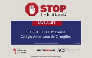 STOP THE BLEED® Course
Colégio Americano de Cirurgiões
Copyright © 2019 American College of Surgeons
STOPTHEBLEED.ORG
Version 2
STOP THE BLEED® is a registered trademark of the U.S. Department of Defense
SAVE A LIFE
 
