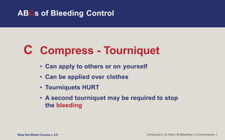 C Compress - Tourniquet
• Can apply to others or on yourself
• Can be applied over clothes
• Tourniquets HURT
• A second tourniquet may be required to stop
the bleeding
Introduction | A-Alert | B-Bleeding | C-Compression |
ABCs of Bleeding Control
Stop the Bleed Course v. 2.0
 