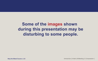 Some of the images shown
during this presentation may be
disturbing to some people.
Stop the Bleed Course v. 2.0 Introduction | A-Alert | B-Bleeding | C-Compression |
 
