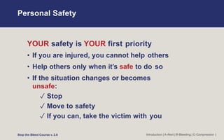 Personal Safety
Introduction | A-Alert | B-Bleeding | C-Compression |
YOUR safety is YOUR first priority
• If you are injured, you cannot help others
• Help others only when it’s safe to do so
• If the situation changes or becomes
unsafe:
✓ Stop
✓ Move to safety
✓ If you can, take the victim with you
Stop the Bleed Course v. 2.0
 
