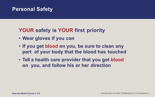Personal Safety
Introduction | A-Alert | B-Bleeding | C-Compression |
YOUR safety is YOUR first priority
• Wear gloves if you can
• If you get blood on you, be sure to clean any
part of your body that the blood has touched
• Tell a health care provider that you got blood
on you, and follow his or her direction
Stop the Bleed Course v. 2.0
 