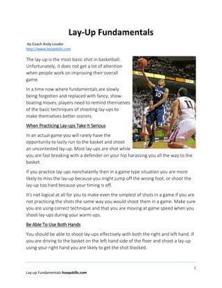 1
Lay-up Fundamentals-hoopskills.com
Lay-Up Fundamentals
-by Coach Andy Louder
http://www.hoopskills.com
The lay-up is the most basic shot in basketball.
Unfortunately, it does not get a lot of attention
when people work on improving their overall
game.
In a time now where fundamentals are slowly
being forgotten and replaced with fancy, show-
boating moves, players need to remind themselves
of the basic techniques of shooting lay-ups to
make themselves better scorers.
When Practicing Lay-ups Take It Serious
In an actual game you will rarely have the
opportunity to lazily run to the basket and shoot
an uncontested lay-up. Most lay-ups are shot while
you are fast breaking with a defender on your hip harassing you all the way to the
basket.
If you practice lay-ups nonchalantly then in a game type situation you are more
likely to miss the lay-up because you might jump off the wrong foot, or shoot the
lay-up too hard because your timing is off.
It's not logical at all for you to make even the simplest of shots in a game if you are
not practicing the shots the same way you would shoot them in a game. Make sure
you are using correct technique and that you are moving at game speed when you
shoot lay-ups during your warm-ups.
Be Able To Use Both Hands
You should be able to shoot lay-ups effectively with both the right and left hand. If
you are driving to the basket on the left hand side of the floor and shoot a lay-up
using your right hand you are likely to get the shot blocked.
 