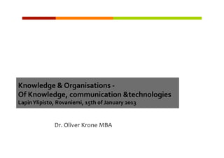 Knowledge	
  &	
  Organisations	
  -­‐	
  	
  	
  
Of	
  Knowledge,	
  communication	
  &technologies	
  
                                                                	
  
Lapin	
  Ylipisto,	
  Rovaniemi,	
  15th	
  of	
  January	
  2013


                    Dr.	
  Oliver	
  Krone	
  MBA	
  
 