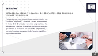 INTELIGENCIA SOCIAL Y SOLUCION DE CONFLICTOS CON GOBIERNOS
LOCALES Y REGIONALES
SERVICIOS
Procuramos una mejor interacción de nuestros clientes con
Gobiernos Regionales, Gobiernos Locales, Comunidades,
Sociedad Civil Organizada y gremios empresariales. Nos
orientamos a contener el desarrollo de eventos negativos
que afectan el avance de las actividades empresariales, a
través del trabajo en campo con todos los actores públicos y
privados involucrados.
10
 