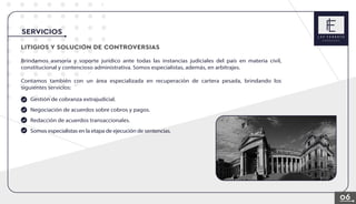 07
LITIGIOS Y SOLUCION DE CONTROVERSIAS
Brindamos asesoría y soporte jurídico ante todas las instancias judiciales del país en materia civil,
constitucional y contencioso administrativa. Somos especialistas, además, en arbitrajes.
Contamos también con un área especializada en recuperación de cartera pesada, brindando los
siguientes servicios:
Gestión de cobranza extrajudicial.
Negociación de acuerdos sobre cobros y pagos.
Redacción de acuerdos transaccionales.
Somos especialistas en la etapa de ejecución de sentencias.
SERVICIOS
06
 